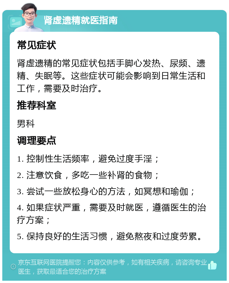 肾虚遗精就医指南 常见症状 肾虚遗精的常见症状包括手脚心发热、尿频、遗精、失眠等。这些症状可能会影响到日常生活和工作，需要及时治疗。 推荐科室 男科 调理要点 1. 控制性生活频率，避免过度手淫； 2. 注意饮食，多吃一些补肾的食物； 3. 尝试一些放松身心的方法，如冥想和瑜伽； 4. 如果症状严重，需要及时就医，遵循医生的治疗方案； 5. 保持良好的生活习惯，避免熬夜和过度劳累。