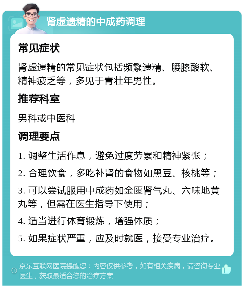 肾虚遗精的中成药调理 常见症状 肾虚遗精的常见症状包括频繁遗精、腰膝酸软、精神疲乏等，多见于青壮年男性。 推荐科室 男科或中医科 调理要点 1. 调整生活作息，避免过度劳累和精神紧张； 2. 合理饮食，多吃补肾的食物如黑豆、核桃等； 3. 可以尝试服用中成药如金匮肾气丸、六味地黄丸等，但需在医生指导下使用； 4. 适当进行体育锻炼，增强体质； 5. 如果症状严重，应及时就医，接受专业治疗。