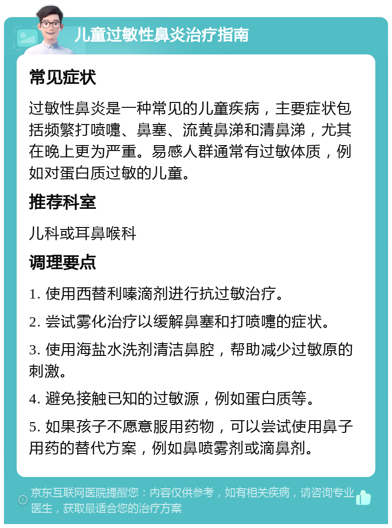 儿童过敏性鼻炎治疗指南 常见症状 过敏性鼻炎是一种常见的儿童疾病，主要症状包括频繁打喷嚏、鼻塞、流黄鼻涕和清鼻涕，尤其在晚上更为严重。易感人群通常有过敏体质，例如对蛋白质过敏的儿童。 推荐科室 儿科或耳鼻喉科 调理要点 1. 使用西替利嗪滴剂进行抗过敏治疗。 2. 尝试雾化治疗以缓解鼻塞和打喷嚏的症状。 3. 使用海盐水洗剂清洁鼻腔，帮助减少过敏原的刺激。 4. 避免接触已知的过敏源，例如蛋白质等。 5. 如果孩子不愿意服用药物，可以尝试使用鼻子用药的替代方案，例如鼻喷雾剂或滴鼻剂。