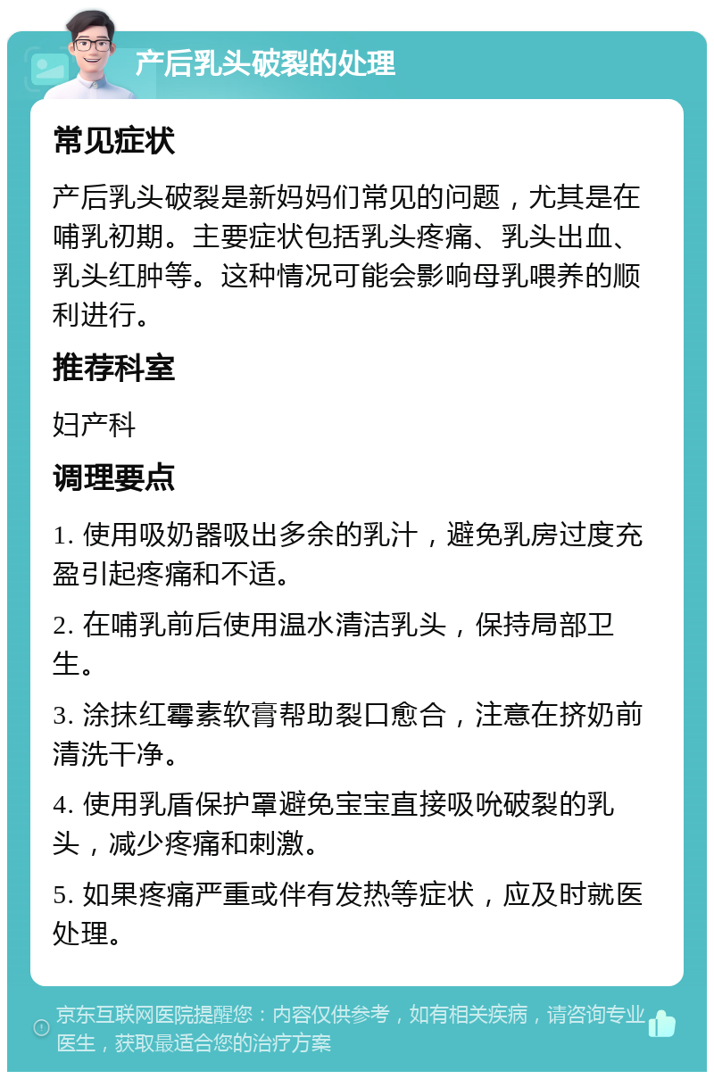 产后乳头破裂的处理 常见症状 产后乳头破裂是新妈妈们常见的问题，尤其是在哺乳初期。主要症状包括乳头疼痛、乳头出血、乳头红肿等。这种情况可能会影响母乳喂养的顺利进行。 推荐科室 妇产科 调理要点 1. 使用吸奶器吸出多余的乳汁，避免乳房过度充盈引起疼痛和不适。 2. 在哺乳前后使用温水清洁乳头，保持局部卫生。 3. 涂抹红霉素软膏帮助裂口愈合，注意在挤奶前清洗干净。 4. 使用乳盾保护罩避免宝宝直接吸吮破裂的乳头，减少疼痛和刺激。 5. 如果疼痛严重或伴有发热等症状，应及时就医处理。