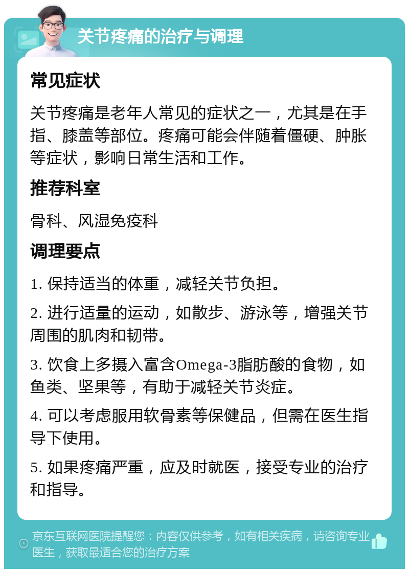 关节疼痛的治疗与调理 常见症状 关节疼痛是老年人常见的症状之一，尤其是在手指、膝盖等部位。疼痛可能会伴随着僵硬、肿胀等症状，影响日常生活和工作。 推荐科室 骨科、风湿免疫科 调理要点 1. 保持适当的体重，减轻关节负担。 2. 进行适量的运动，如散步、游泳等，增强关节周围的肌肉和韧带。 3. 饮食上多摄入富含Omega-3脂肪酸的食物，如鱼类、坚果等，有助于减轻关节炎症。 4. 可以考虑服用软骨素等保健品，但需在医生指导下使用。 5. 如果疼痛严重，应及时就医，接受专业的治疗和指导。