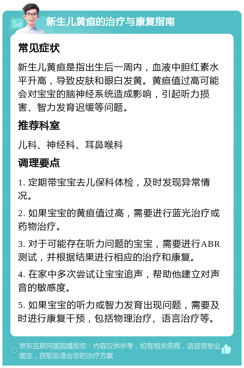 新生儿黄疸的治疗与康复指南 常见症状 新生儿黄疸是指出生后一周内，血液中胆红素水平升高，导致皮肤和眼白发黄。黄疸值过高可能会对宝宝的脑神经系统造成影响，引起听力损害、智力发育迟缓等问题。 推荐科室 儿科、神经科、耳鼻喉科 调理要点 1. 定期带宝宝去儿保科体检，及时发现异常情况。 2. 如果宝宝的黄疸值过高，需要进行蓝光治疗或药物治疗。 3. 对于可能存在听力问题的宝宝，需要进行ABR测试，并根据结果进行相应的治疗和康复。 4. 在家中多次尝试让宝宝追声，帮助他建立对声音的敏感度。 5. 如果宝宝的听力或智力发育出现问题，需要及时进行康复干预，包括物理治疗、语言治疗等。