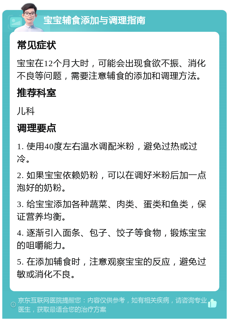 宝宝辅食添加与调理指南 常见症状 宝宝在12个月大时，可能会出现食欲不振、消化不良等问题，需要注意辅食的添加和调理方法。 推荐科室 儿科 调理要点 1. 使用40度左右温水调配米粉，避免过热或过冷。 2. 如果宝宝依赖奶粉，可以在调好米粉后加一点泡好的奶粉。 3. 给宝宝添加各种蔬菜、肉类、蛋类和鱼类，保证营养均衡。 4. 逐渐引入面条、包子、饺子等食物，锻炼宝宝的咀嚼能力。 5. 在添加辅食时，注意观察宝宝的反应，避免过敏或消化不良。