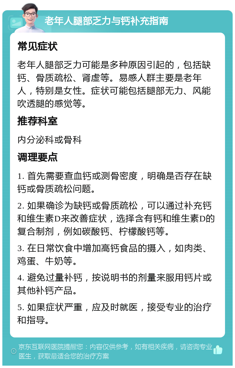 老年人腿部乏力与钙补充指南 常见症状 老年人腿部乏力可能是多种原因引起的，包括缺钙、骨质疏松、肾虚等。易感人群主要是老年人，特别是女性。症状可能包括腿部无力、风能吹透腿的感觉等。 推荐科室 内分泌科或骨科 调理要点 1. 首先需要查血钙或测骨密度，明确是否存在缺钙或骨质疏松问题。 2. 如果确诊为缺钙或骨质疏松，可以通过补充钙和维生素D来改善症状，选择含有钙和维生素D的复合制剂，例如碳酸钙、柠檬酸钙等。 3. 在日常饮食中增加高钙食品的摄入，如肉类、鸡蛋、牛奶等。 4. 避免过量补钙，按说明书的剂量来服用钙片或其他补钙产品。 5. 如果症状严重，应及时就医，接受专业的治疗和指导。