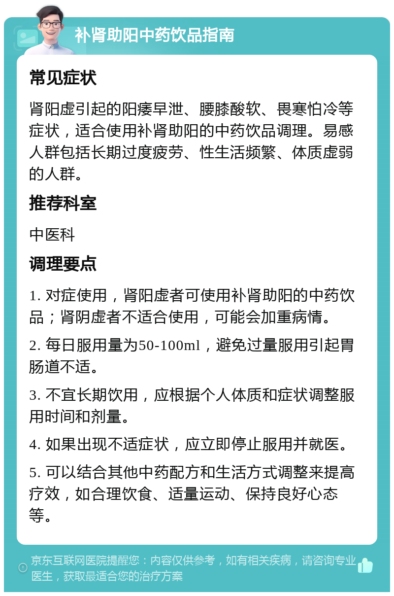 补肾助阳中药饮品指南 常见症状 肾阳虚引起的阳痿早泄、腰膝酸软、畏寒怕冷等症状，适合使用补肾助阳的中药饮品调理。易感人群包括长期过度疲劳、性生活频繁、体质虚弱的人群。 推荐科室 中医科 调理要点 1. 对症使用，肾阳虚者可使用补肾助阳的中药饮品；肾阴虚者不适合使用，可能会加重病情。 2. 每日服用量为50-100ml，避免过量服用引起胃肠道不适。 3. 不宜长期饮用，应根据个人体质和症状调整服用时间和剂量。 4. 如果出现不适症状，应立即停止服用并就医。 5. 可以结合其他中药配方和生活方式调整来提高疗效，如合理饮食、适量运动、保持良好心态等。