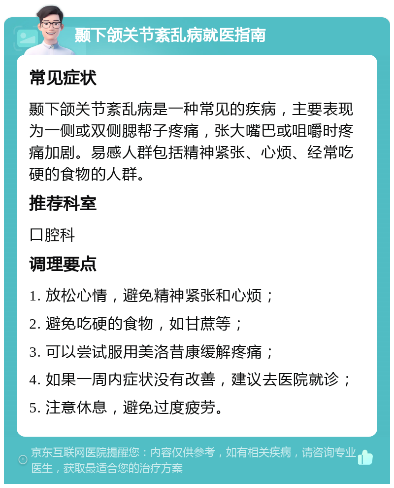 颞下颌关节紊乱病就医指南 常见症状 颞下颌关节紊乱病是一种常见的疾病，主要表现为一侧或双侧腮帮子疼痛，张大嘴巴或咀嚼时疼痛加剧。易感人群包括精神紧张、心烦、经常吃硬的食物的人群。 推荐科室 口腔科 调理要点 1. 放松心情，避免精神紧张和心烦； 2. 避免吃硬的食物，如甘蔗等； 3. 可以尝试服用美洛昔康缓解疼痛； 4. 如果一周内症状没有改善，建议去医院就诊； 5. 注意休息，避免过度疲劳。