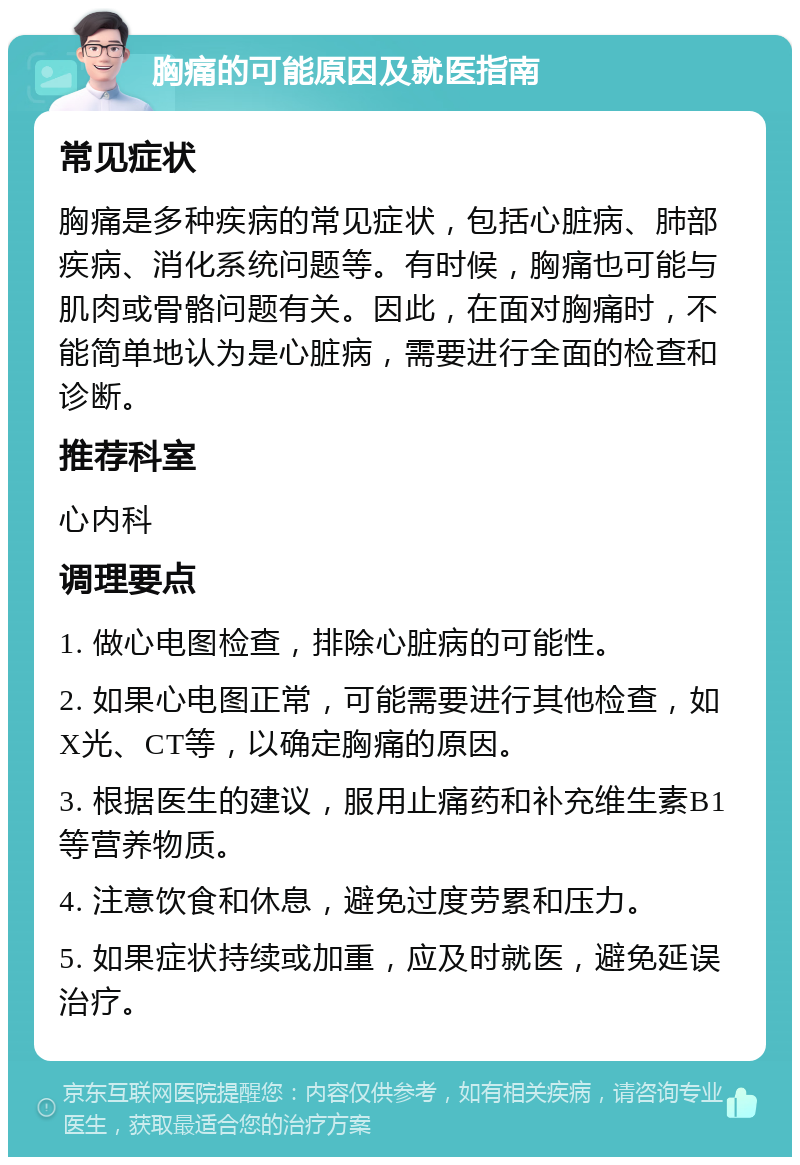 胸痛的可能原因及就医指南 常见症状 胸痛是多种疾病的常见症状，包括心脏病、肺部疾病、消化系统问题等。有时候，胸痛也可能与肌肉或骨骼问题有关。因此，在面对胸痛时，不能简单地认为是心脏病，需要进行全面的检查和诊断。 推荐科室 心内科 调理要点 1. 做心电图检查，排除心脏病的可能性。 2. 如果心电图正常，可能需要进行其他检查，如X光、CT等，以确定胸痛的原因。 3. 根据医生的建议，服用止痛药和补充维生素B1等营养物质。 4. 注意饮食和休息，避免过度劳累和压力。 5. 如果症状持续或加重，应及时就医，避免延误治疗。