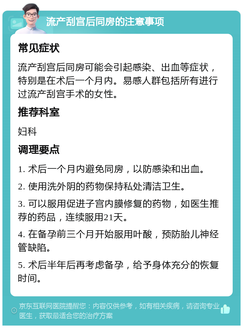 流产刮宫后同房的注意事项 常见症状 流产刮宫后同房可能会引起感染、出血等症状，特别是在术后一个月内。易感人群包括所有进行过流产刮宫手术的女性。 推荐科室 妇科 调理要点 1. 术后一个月内避免同房，以防感染和出血。 2. 使用洗外阴的药物保持私处清洁卫生。 3. 可以服用促进子宫内膜修复的药物，如医生推荐的药品，连续服用21天。 4. 在备孕前三个月开始服用叶酸，预防胎儿神经管缺陷。 5. 术后半年后再考虑备孕，给予身体充分的恢复时间。