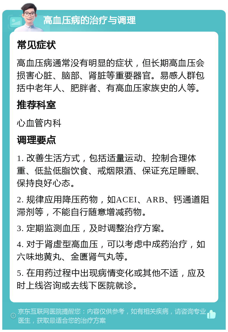 高血压病的治疗与调理 常见症状 高血压病通常没有明显的症状，但长期高血压会损害心脏、脑部、肾脏等重要器官。易感人群包括中老年人、肥胖者、有高血压家族史的人等。 推荐科室 心血管内科 调理要点 1. 改善生活方式，包括适量运动、控制合理体重、低盐低脂饮食、戒烟限酒、保证充足睡眠、保持良好心态。 2. 规律应用降压药物，如ACEI、ARB、钙通道阻滞剂等，不能自行随意增减药物。 3. 定期监测血压，及时调整治疗方案。 4. 对于肾虚型高血压，可以考虑中成药治疗，如六味地黄丸、金匮肾气丸等。 5. 在用药过程中出现病情变化或其他不适，应及时上线咨询或去线下医院就诊。