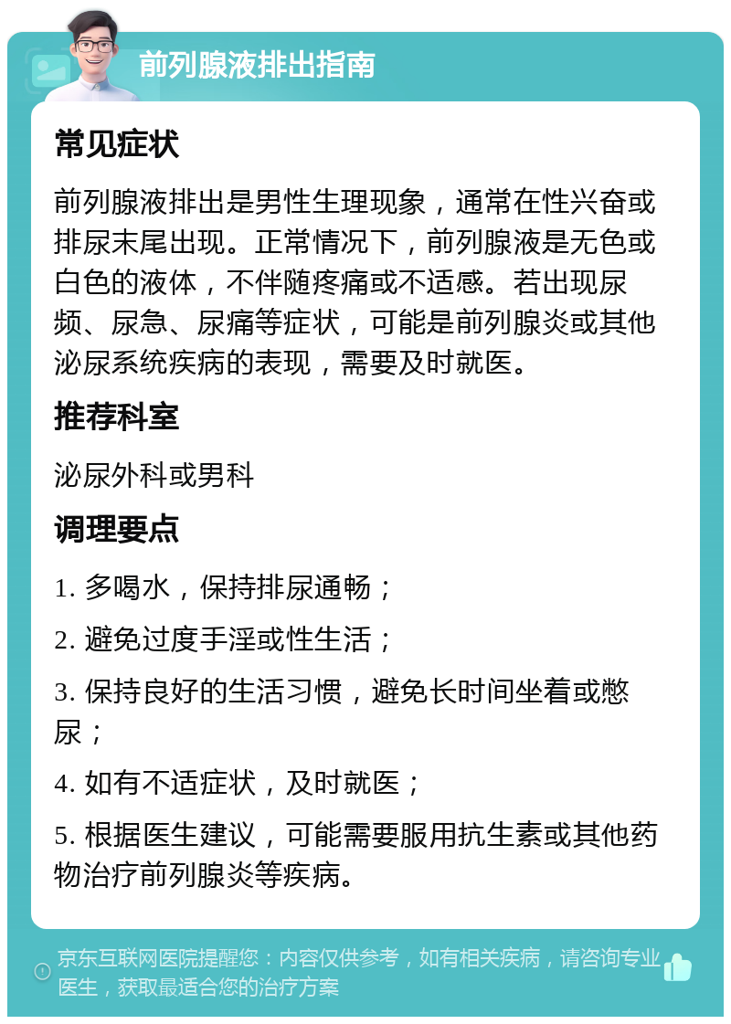 前列腺液排出指南 常见症状 前列腺液排出是男性生理现象，通常在性兴奋或排尿末尾出现。正常情况下，前列腺液是无色或白色的液体，不伴随疼痛或不适感。若出现尿频、尿急、尿痛等症状，可能是前列腺炎或其他泌尿系统疾病的表现，需要及时就医。 推荐科室 泌尿外科或男科 调理要点 1. 多喝水，保持排尿通畅； 2. 避免过度手淫或性生活； 3. 保持良好的生活习惯，避免长时间坐着或憋尿； 4. 如有不适症状，及时就医； 5. 根据医生建议，可能需要服用抗生素或其他药物治疗前列腺炎等疾病。