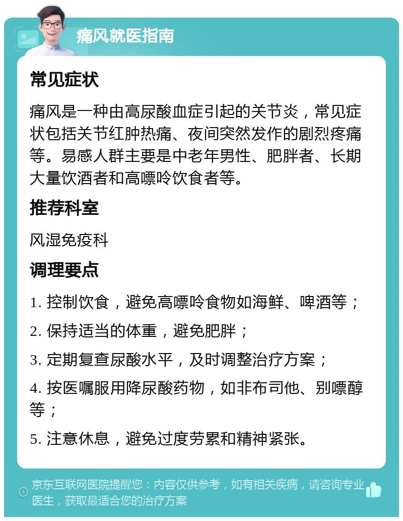 痛风就医指南 常见症状 痛风是一种由高尿酸血症引起的关节炎，常见症状包括关节红肿热痛、夜间突然发作的剧烈疼痛等。易感人群主要是中老年男性、肥胖者、长期大量饮酒者和高嘌呤饮食者等。 推荐科室 风湿免疫科 调理要点 1. 控制饮食，避免高嘌呤食物如海鲜、啤酒等； 2. 保持适当的体重，避免肥胖； 3. 定期复查尿酸水平，及时调整治疗方案； 4. 按医嘱服用降尿酸药物，如非布司他、别嘌醇等； 5. 注意休息，避免过度劳累和精神紧张。