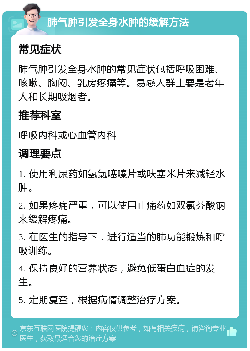 肺气肿引发全身水肿的缓解方法 常见症状 肺气肿引发全身水肿的常见症状包括呼吸困难、咳嗽、胸闷、乳房疼痛等。易感人群主要是老年人和长期吸烟者。 推荐科室 呼吸内科或心血管内科 调理要点 1. 使用利尿药如氢氯噻嗪片或呋塞米片来减轻水肿。 2. 如果疼痛严重，可以使用止痛药如双氯芬酸钠来缓解疼痛。 3. 在医生的指导下，进行适当的肺功能锻炼和呼吸训练。 4. 保持良好的营养状态，避免低蛋白血症的发生。 5. 定期复查，根据病情调整治疗方案。