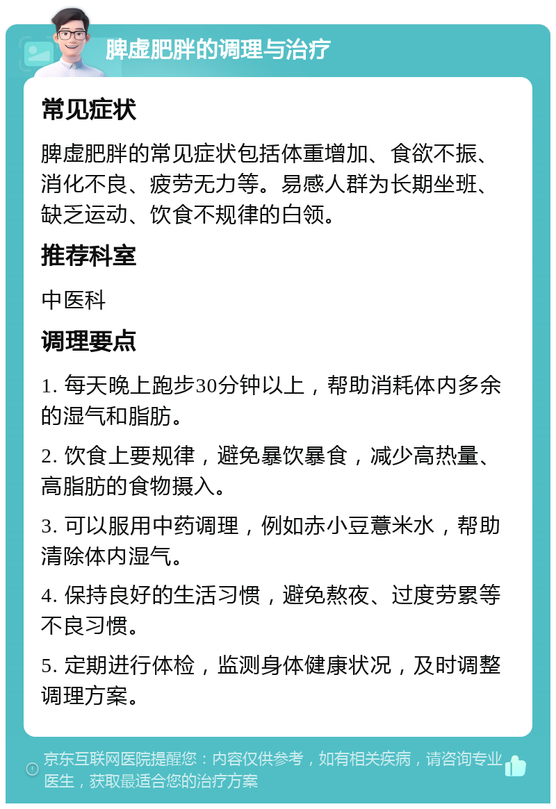 脾虚肥胖的调理与治疗 常见症状 脾虚肥胖的常见症状包括体重增加、食欲不振、消化不良、疲劳无力等。易感人群为长期坐班、缺乏运动、饮食不规律的白领。 推荐科室 中医科 调理要点 1. 每天晚上跑步30分钟以上，帮助消耗体内多余的湿气和脂肪。 2. 饮食上要规律，避免暴饮暴食，减少高热量、高脂肪的食物摄入。 3. 可以服用中药调理，例如赤小豆薏米水，帮助清除体内湿气。 4. 保持良好的生活习惯，避免熬夜、过度劳累等不良习惯。 5. 定期进行体检，监测身体健康状况，及时调整调理方案。