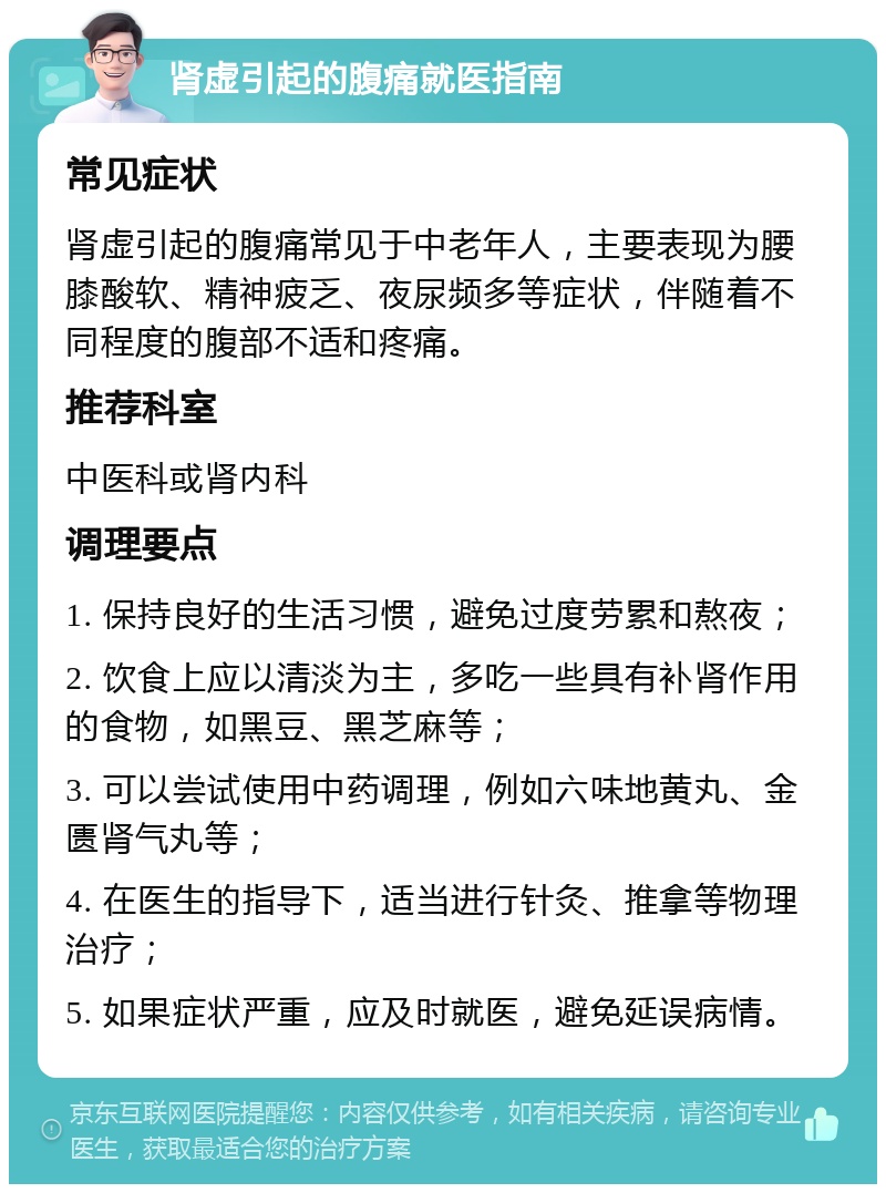 肾虚引起的腹痛就医指南 常见症状 肾虚引起的腹痛常见于中老年人，主要表现为腰膝酸软、精神疲乏、夜尿频多等症状，伴随着不同程度的腹部不适和疼痛。 推荐科室 中医科或肾内科 调理要点 1. 保持良好的生活习惯，避免过度劳累和熬夜； 2. 饮食上应以清淡为主，多吃一些具有补肾作用的食物，如黑豆、黑芝麻等； 3. 可以尝试使用中药调理，例如六味地黄丸、金匮肾气丸等； 4. 在医生的指导下，适当进行针灸、推拿等物理治疗； 5. 如果症状严重，应及时就医，避免延误病情。