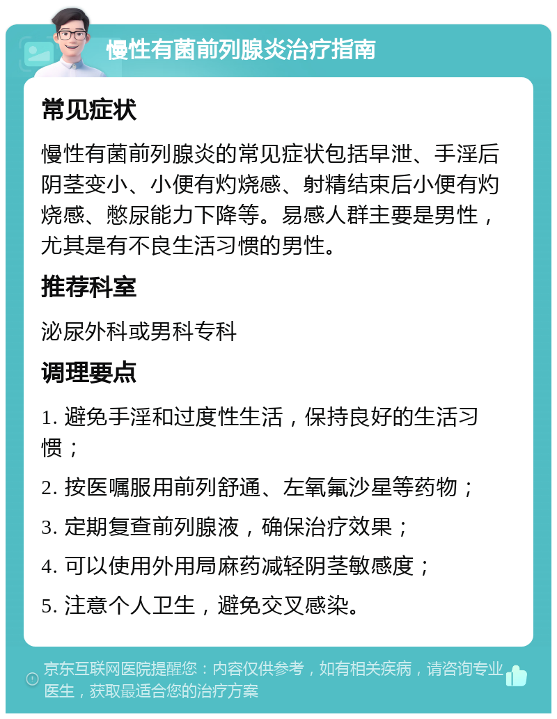 慢性有菌前列腺炎治疗指南 常见症状 慢性有菌前列腺炎的常见症状包括早泄、手淫后阴茎变小、小便有灼烧感、射精结束后小便有灼烧感、憋尿能力下降等。易感人群主要是男性，尤其是有不良生活习惯的男性。 推荐科室 泌尿外科或男科专科 调理要点 1. 避免手淫和过度性生活，保持良好的生活习惯； 2. 按医嘱服用前列舒通、左氧氟沙星等药物； 3. 定期复查前列腺液，确保治疗效果； 4. 可以使用外用局麻药减轻阴茎敏感度； 5. 注意个人卫生，避免交叉感染。