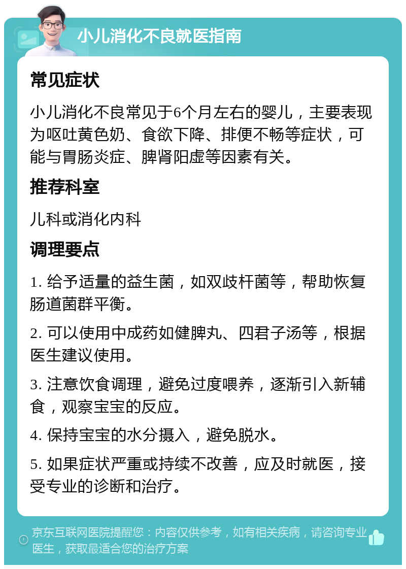 小儿消化不良就医指南 常见症状 小儿消化不良常见于6个月左右的婴儿，主要表现为呕吐黄色奶、食欲下降、排便不畅等症状，可能与胃肠炎症、脾肾阳虚等因素有关。 推荐科室 儿科或消化内科 调理要点 1. 给予适量的益生菌，如双歧杆菌等，帮助恢复肠道菌群平衡。 2. 可以使用中成药如健脾丸、四君子汤等，根据医生建议使用。 3. 注意饮食调理，避免过度喂养，逐渐引入新辅食，观察宝宝的反应。 4. 保持宝宝的水分摄入，避免脱水。 5. 如果症状严重或持续不改善，应及时就医，接受专业的诊断和治疗。