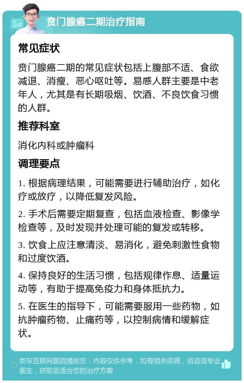 贲门腺癌二期治疗指南 常见症状 贲门腺癌二期的常见症状包括上腹部不适、食欲减退、消瘦、恶心呕吐等。易感人群主要是中老年人，尤其是有长期吸烟、饮酒、不良饮食习惯的人群。 推荐科室 消化内科或肿瘤科 调理要点 1. 根据病理结果，可能需要进行辅助治疗，如化疗或放疗，以降低复发风险。 2. 手术后需要定期复查，包括血液检查、影像学检查等，及时发现并处理可能的复发或转移。 3. 饮食上应注意清淡、易消化，避免刺激性食物和过度饮酒。 4. 保持良好的生活习惯，包括规律作息、适量运动等，有助于提高免疫力和身体抵抗力。 5. 在医生的指导下，可能需要服用一些药物，如抗肿瘤药物、止痛药等，以控制病情和缓解症状。