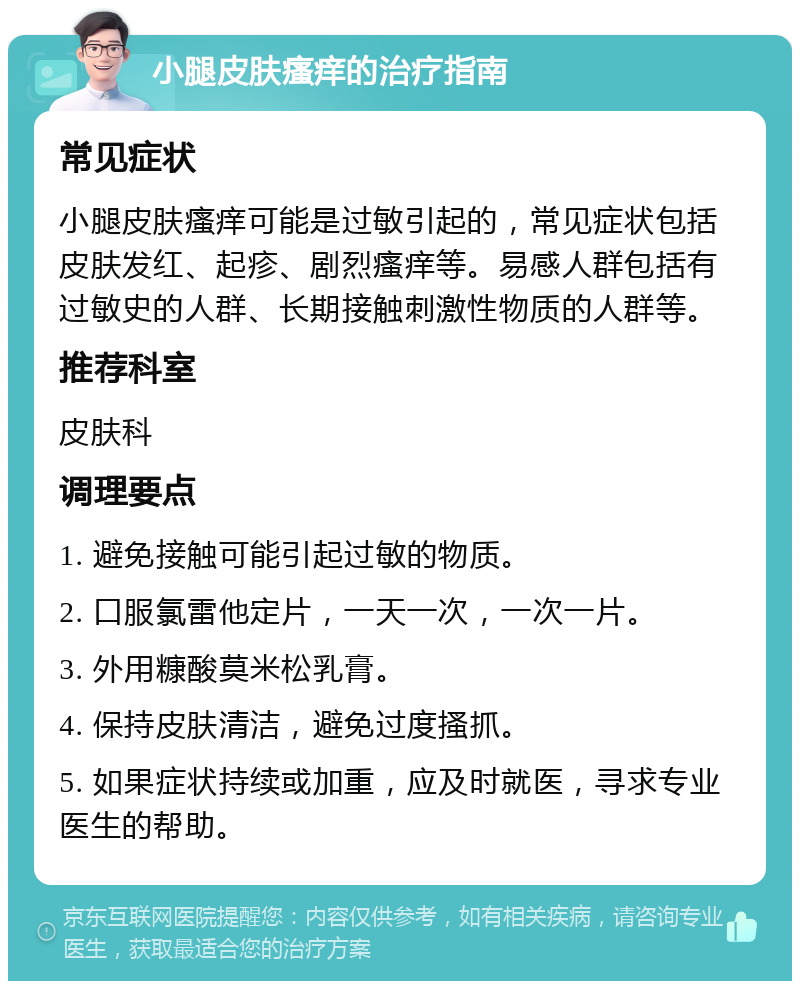 小腿皮肤瘙痒的治疗指南 常见症状 小腿皮肤瘙痒可能是过敏引起的，常见症状包括皮肤发红、起疹、剧烈瘙痒等。易感人群包括有过敏史的人群、长期接触刺激性物质的人群等。 推荐科室 皮肤科 调理要点 1. 避免接触可能引起过敏的物质。 2. 口服氯雷他定片，一天一次，一次一片。 3. 外用糠酸莫米松乳膏。 4. 保持皮肤清洁，避免过度搔抓。 5. 如果症状持续或加重，应及时就医，寻求专业医生的帮助。