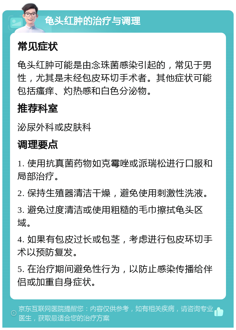 龟头红肿的治疗与调理 常见症状 龟头红肿可能是由念珠菌感染引起的，常见于男性，尤其是未经包皮环切手术者。其他症状可能包括瘙痒、灼热感和白色分泌物。 推荐科室 泌尿外科或皮肤科 调理要点 1. 使用抗真菌药物如克霉唑或派瑞松进行口服和局部治疗。 2. 保持生殖器清洁干燥，避免使用刺激性洗液。 3. 避免过度清洁或使用粗糙的毛巾擦拭龟头区域。 4. 如果有包皮过长或包茎，考虑进行包皮环切手术以预防复发。 5. 在治疗期间避免性行为，以防止感染传播给伴侣或加重自身症状。