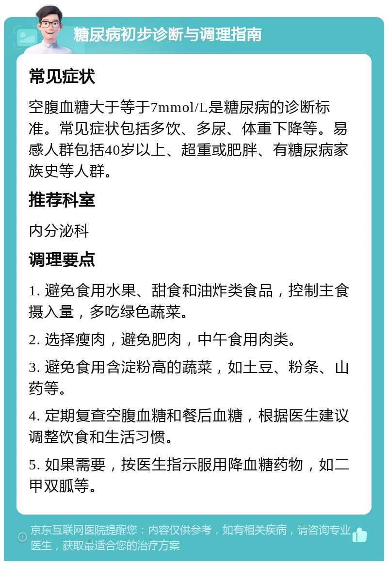 糖尿病初步诊断与调理指南 常见症状 空腹血糖大于等于7mmol/L是糖尿病的诊断标准。常见症状包括多饮、多尿、体重下降等。易感人群包括40岁以上、超重或肥胖、有糖尿病家族史等人群。 推荐科室 内分泌科 调理要点 1. 避免食用水果、甜食和油炸类食品，控制主食摄入量，多吃绿色蔬菜。 2. 选择瘦肉，避免肥肉，中午食用肉类。 3. 避免食用含淀粉高的蔬菜，如土豆、粉条、山药等。 4. 定期复查空腹血糖和餐后血糖，根据医生建议调整饮食和生活习惯。 5. 如果需要，按医生指示服用降血糖药物，如二甲双胍等。