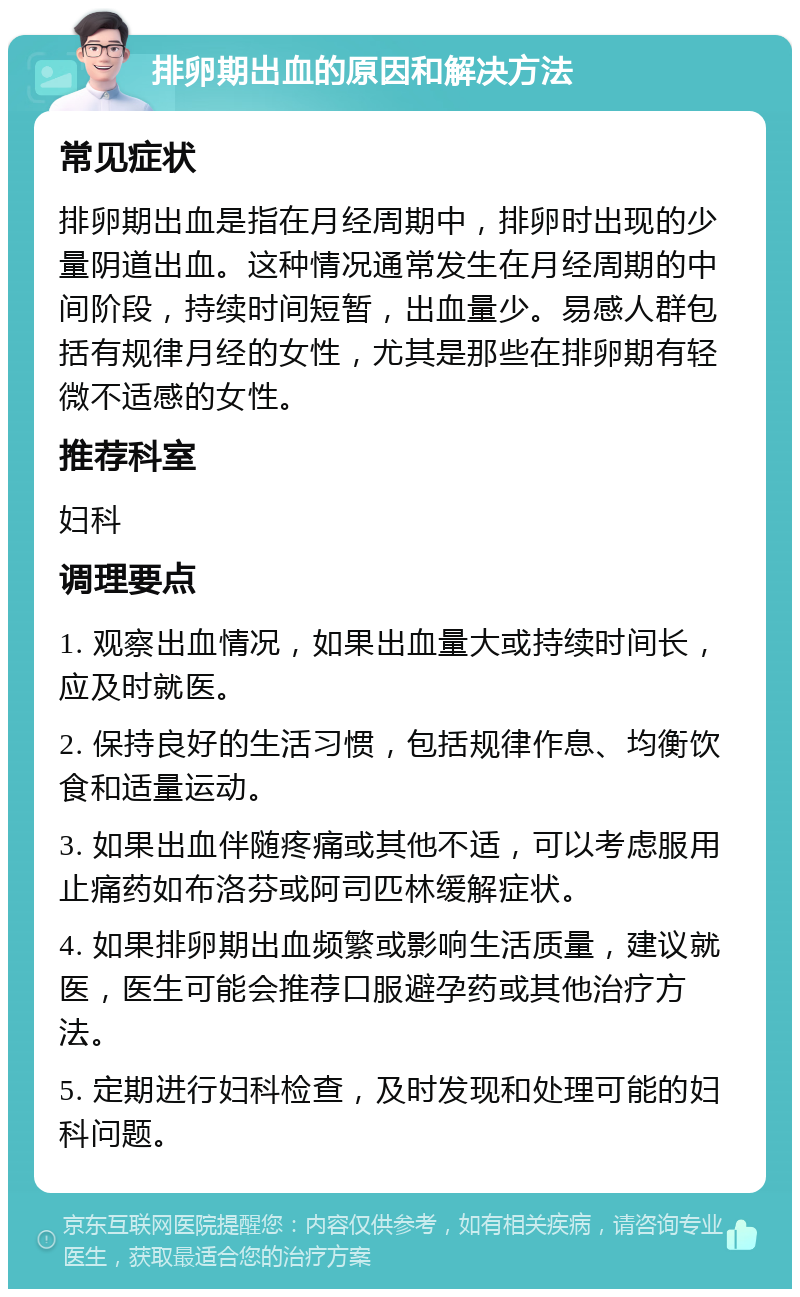 排卵期出血的原因和解决方法 常见症状 排卵期出血是指在月经周期中，排卵时出现的少量阴道出血。这种情况通常发生在月经周期的中间阶段，持续时间短暂，出血量少。易感人群包括有规律月经的女性，尤其是那些在排卵期有轻微不适感的女性。 推荐科室 妇科 调理要点 1. 观察出血情况，如果出血量大或持续时间长，应及时就医。 2. 保持良好的生活习惯，包括规律作息、均衡饮食和适量运动。 3. 如果出血伴随疼痛或其他不适，可以考虑服用止痛药如布洛芬或阿司匹林缓解症状。 4. 如果排卵期出血频繁或影响生活质量，建议就医，医生可能会推荐口服避孕药或其他治疗方法。 5. 定期进行妇科检查，及时发现和处理可能的妇科问题。