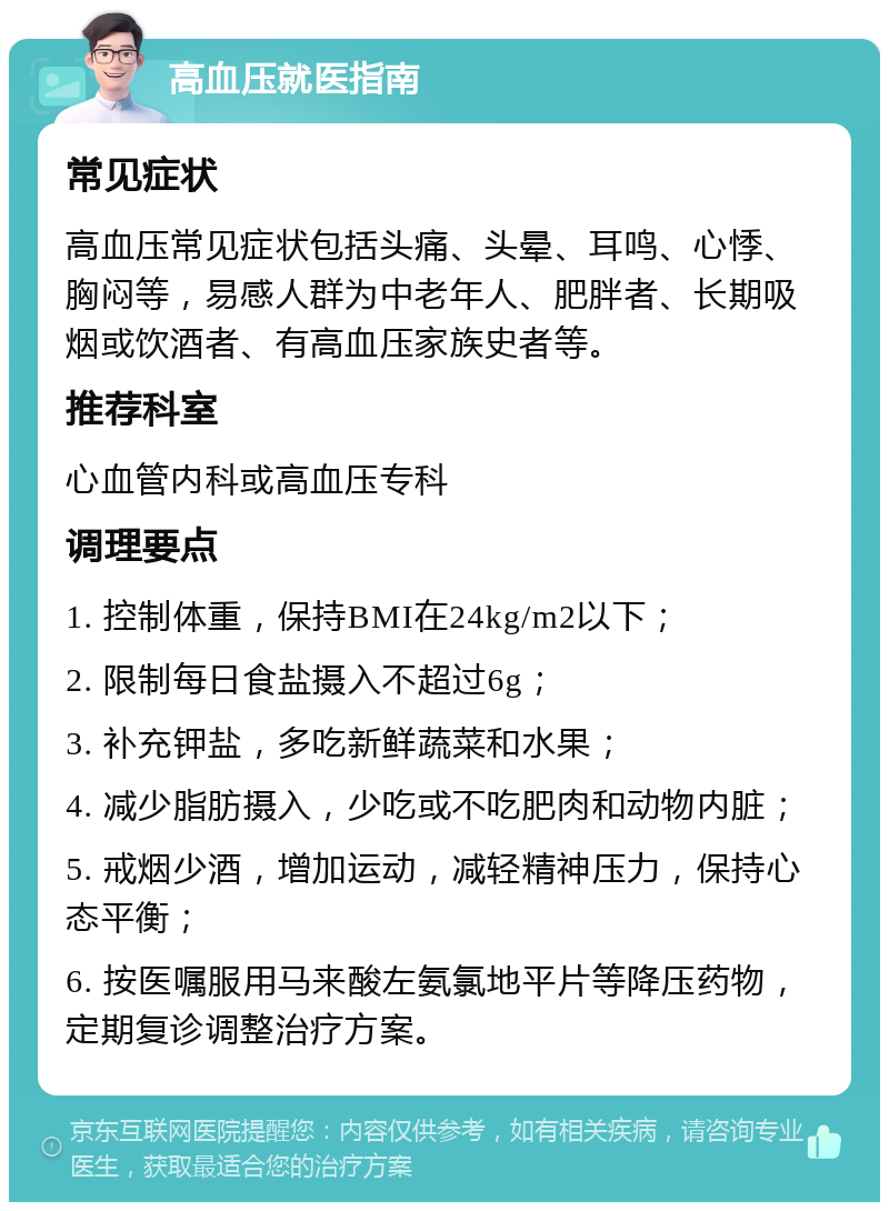 高血压就医指南 常见症状 高血压常见症状包括头痛、头晕、耳鸣、心悸、胸闷等，易感人群为中老年人、肥胖者、长期吸烟或饮酒者、有高血压家族史者等。 推荐科室 心血管内科或高血压专科 调理要点 1. 控制体重，保持BMI在24kg/m2以下； 2. 限制每日食盐摄入不超过6g； 3. 补充钾盐，多吃新鲜蔬菜和水果； 4. 减少脂肪摄入，少吃或不吃肥肉和动物内脏； 5. 戒烟少酒，增加运动，减轻精神压力，保持心态平衡； 6. 按医嘱服用马来酸左氨氯地平片等降压药物，定期复诊调整治疗方案。