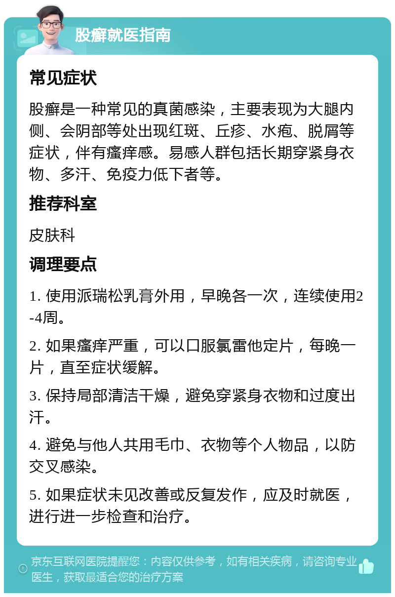 股癣就医指南 常见症状 股癣是一种常见的真菌感染，主要表现为大腿内侧、会阴部等处出现红斑、丘疹、水疱、脱屑等症状，伴有瘙痒感。易感人群包括长期穿紧身衣物、多汗、免疫力低下者等。 推荐科室 皮肤科 调理要点 1. 使用派瑞松乳膏外用，早晚各一次，连续使用2-4周。 2. 如果瘙痒严重，可以口服氯雷他定片，每晚一片，直至症状缓解。 3. 保持局部清洁干燥，避免穿紧身衣物和过度出汗。 4. 避免与他人共用毛巾、衣物等个人物品，以防交叉感染。 5. 如果症状未见改善或反复发作，应及时就医，进行进一步检查和治疗。