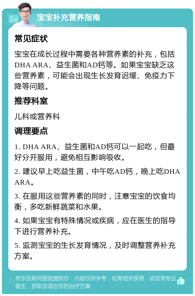 宝宝补充营养指南 常见症状 宝宝在成长过程中需要各种营养素的补充，包括DHA ARA、益生菌和AD钙等。如果宝宝缺乏这些营养素，可能会出现生长发育迟缓、免疫力下降等问题。 推荐科室 儿科或营养科 调理要点 1. DHA ARA、益生菌和AD钙可以一起吃，但最好分开服用，避免相互影响吸收。 2. 建议早上吃益生菌，中午吃AD钙，晚上吃DHA ARA。 3. 在服用这些营养素的同时，注意宝宝的饮食均衡，多吃新鲜蔬菜和水果。 4. 如果宝宝有特殊情况或疾病，应在医生的指导下进行营养补充。 5. 监测宝宝的生长发育情况，及时调整营养补充方案。