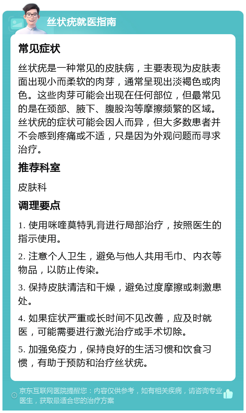 丝状疣就医指南 常见症状 丝状疣是一种常见的皮肤病，主要表现为皮肤表面出现小而柔软的肉芽，通常呈现出淡褐色或肉色。这些肉芽可能会出现在任何部位，但最常见的是在颈部、腋下、腹股沟等摩擦频繁的区域。丝状疣的症状可能会因人而异，但大多数患者并不会感到疼痛或不适，只是因为外观问题而寻求治疗。 推荐科室 皮肤科 调理要点 1. 使用咪喹莫特乳膏进行局部治疗，按照医生的指示使用。 2. 注意个人卫生，避免与他人共用毛巾、内衣等物品，以防止传染。 3. 保持皮肤清洁和干燥，避免过度摩擦或刺激患处。 4. 如果症状严重或长时间不见改善，应及时就医，可能需要进行激光治疗或手术切除。 5. 加强免疫力，保持良好的生活习惯和饮食习惯，有助于预防和治疗丝状疣。