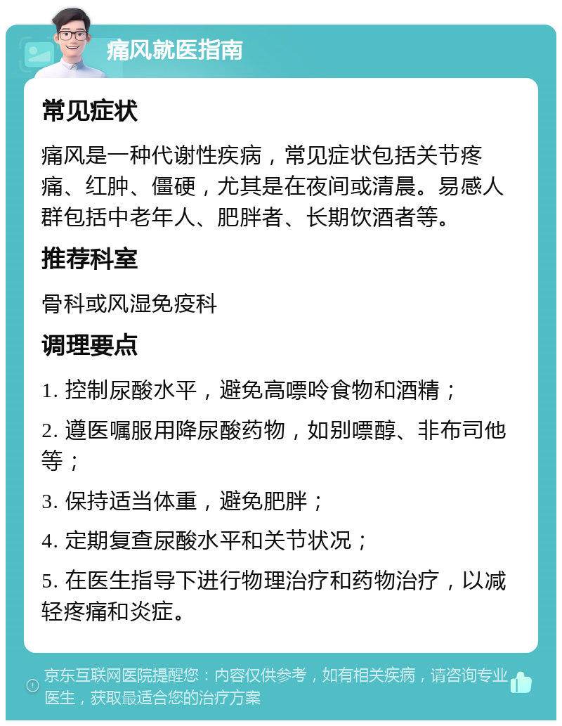 痛风就医指南 常见症状 痛风是一种代谢性疾病，常见症状包括关节疼痛、红肿、僵硬，尤其是在夜间或清晨。易感人群包括中老年人、肥胖者、长期饮酒者等。 推荐科室 骨科或风湿免疫科 调理要点 1. 控制尿酸水平，避免高嘌呤食物和酒精； 2. 遵医嘱服用降尿酸药物，如别嘌醇、非布司他等； 3. 保持适当体重，避免肥胖； 4. 定期复查尿酸水平和关节状况； 5. 在医生指导下进行物理治疗和药物治疗，以减轻疼痛和炎症。