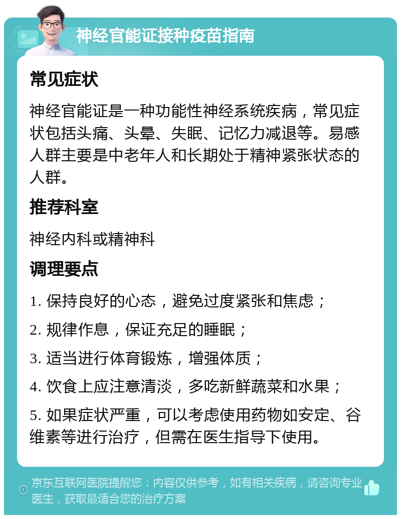 神经官能证接种疫苗指南 常见症状 神经官能证是一种功能性神经系统疾病，常见症状包括头痛、头晕、失眠、记忆力减退等。易感人群主要是中老年人和长期处于精神紧张状态的人群。 推荐科室 神经内科或精神科 调理要点 1. 保持良好的心态，避免过度紧张和焦虑； 2. 规律作息，保证充足的睡眠； 3. 适当进行体育锻炼，增强体质； 4. 饮食上应注意清淡，多吃新鲜蔬菜和水果； 5. 如果症状严重，可以考虑使用药物如安定、谷维素等进行治疗，但需在医生指导下使用。