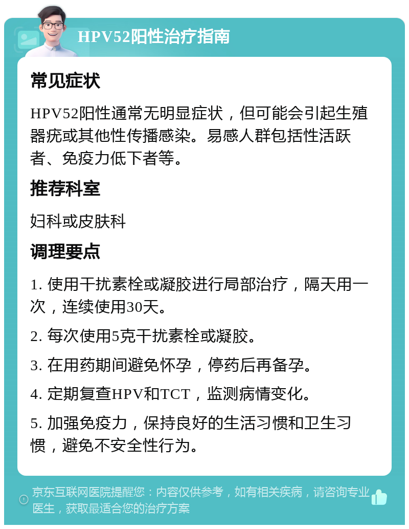 HPV52阳性治疗指南 常见症状 HPV52阳性通常无明显症状，但可能会引起生殖器疣或其他性传播感染。易感人群包括性活跃者、免疫力低下者等。 推荐科室 妇科或皮肤科 调理要点 1. 使用干扰素栓或凝胶进行局部治疗，隔天用一次，连续使用30天。 2. 每次使用5克干扰素栓或凝胶。 3. 在用药期间避免怀孕，停药后再备孕。 4. 定期复查HPV和TCT，监测病情变化。 5. 加强免疫力，保持良好的生活习惯和卫生习惯，避免不安全性行为。