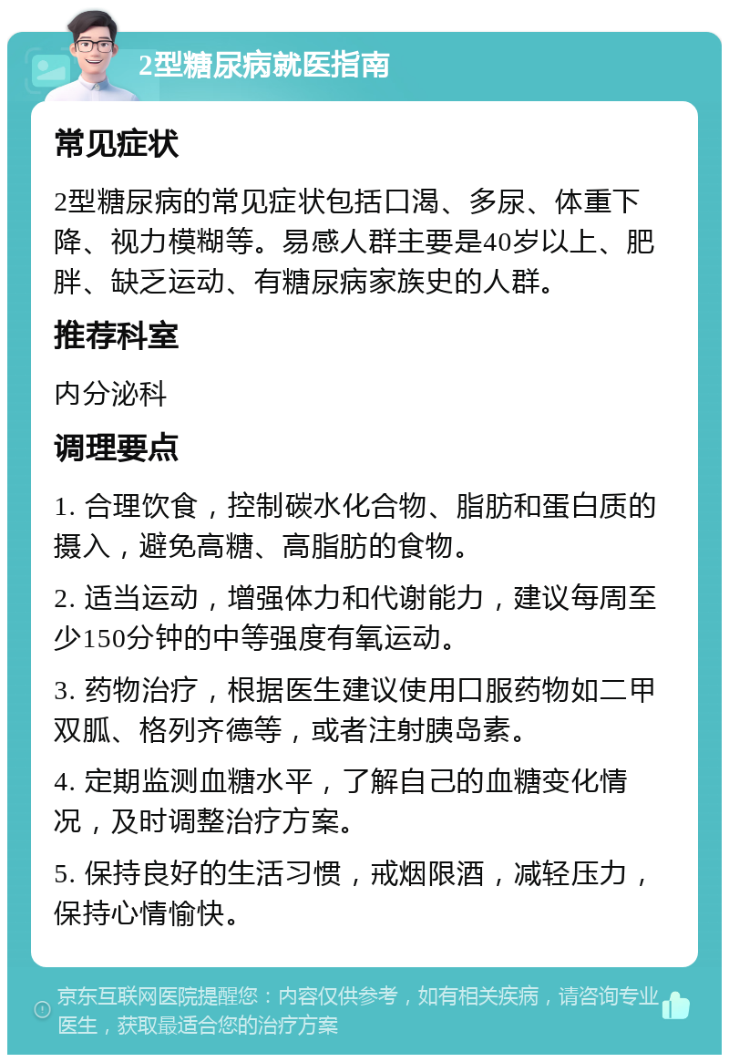 2型糖尿病就医指南 常见症状 2型糖尿病的常见症状包括口渴、多尿、体重下降、视力模糊等。易感人群主要是40岁以上、肥胖、缺乏运动、有糖尿病家族史的人群。 推荐科室 内分泌科 调理要点 1. 合理饮食，控制碳水化合物、脂肪和蛋白质的摄入，避免高糖、高脂肪的食物。 2. 适当运动，增强体力和代谢能力，建议每周至少150分钟的中等强度有氧运动。 3. 药物治疗，根据医生建议使用口服药物如二甲双胍、格列齐德等，或者注射胰岛素。 4. 定期监测血糖水平，了解自己的血糖变化情况，及时调整治疗方案。 5. 保持良好的生活习惯，戒烟限酒，减轻压力，保持心情愉快。