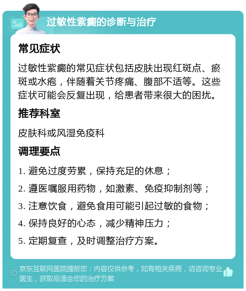 过敏性紫癜的诊断与治疗 常见症状 过敏性紫癜的常见症状包括皮肤出现红斑点、瘀斑或水疱，伴随着关节疼痛、腹部不适等。这些症状可能会反复出现，给患者带来很大的困扰。 推荐科室 皮肤科或风湿免疫科 调理要点 1. 避免过度劳累，保持充足的休息； 2. 遵医嘱服用药物，如激素、免疫抑制剂等； 3. 注意饮食，避免食用可能引起过敏的食物； 4. 保持良好的心态，减少精神压力； 5. 定期复查，及时调整治疗方案。