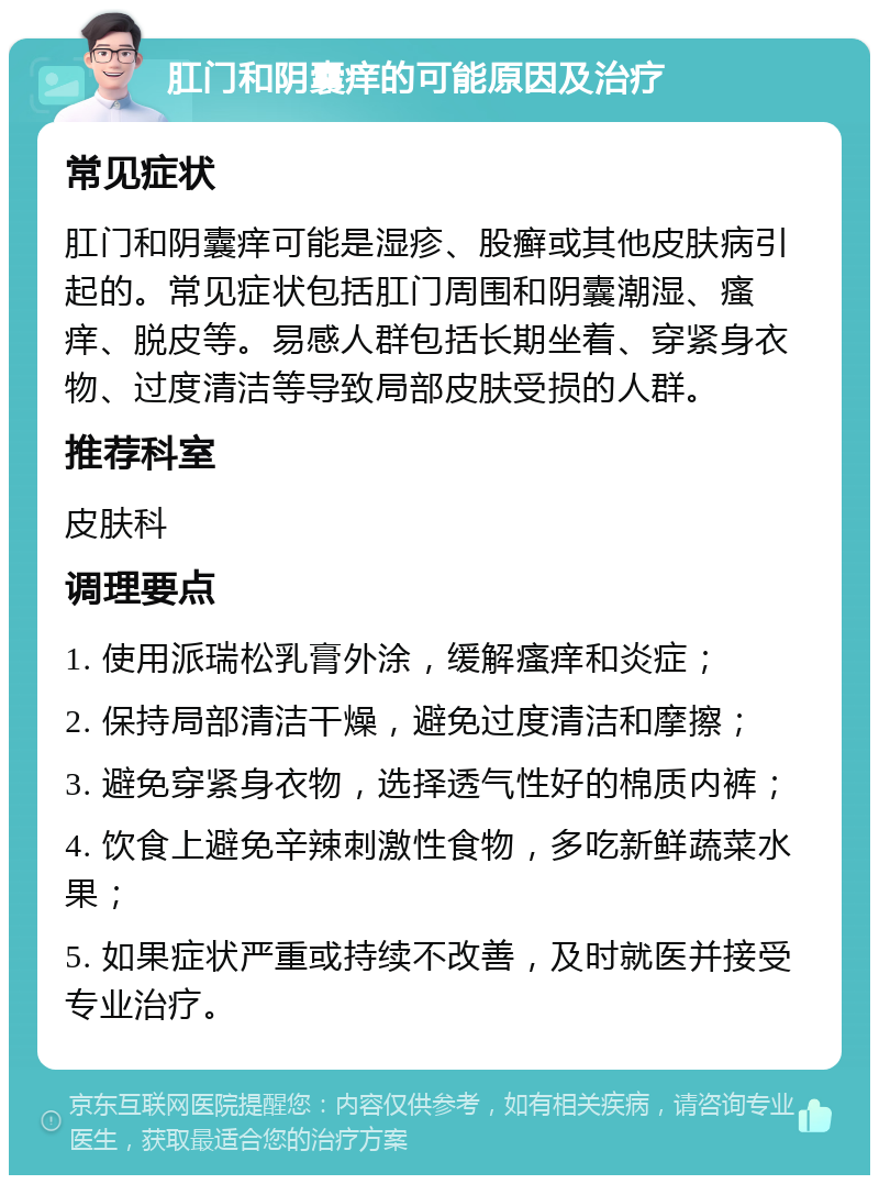 肛门和阴囊痒的可能原因及治疗 常见症状 肛门和阴囊痒可能是湿疹、股癣或其他皮肤病引起的。常见症状包括肛门周围和阴囊潮湿、瘙痒、脱皮等。易感人群包括长期坐着、穿紧身衣物、过度清洁等导致局部皮肤受损的人群。 推荐科室 皮肤科 调理要点 1. 使用派瑞松乳膏外涂，缓解瘙痒和炎症； 2. 保持局部清洁干燥，避免过度清洁和摩擦； 3. 避免穿紧身衣物，选择透气性好的棉质内裤； 4. 饮食上避免辛辣刺激性食物，多吃新鲜蔬菜水果； 5. 如果症状严重或持续不改善，及时就医并接受专业治疗。