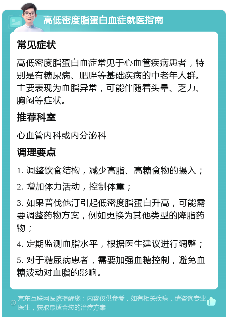 高低密度脂蛋白血症就医指南 常见症状 高低密度脂蛋白血症常见于心血管疾病患者，特别是有糖尿病、肥胖等基础疾病的中老年人群。主要表现为血脂异常，可能伴随着头晕、乏力、胸闷等症状。 推荐科室 心血管内科或内分泌科 调理要点 1. 调整饮食结构，减少高脂、高糖食物的摄入； 2. 增加体力活动，控制体重； 3. 如果普伐他汀引起低密度脂蛋白升高，可能需要调整药物方案，例如更换为其他类型的降脂药物； 4. 定期监测血脂水平，根据医生建议进行调整； 5. 对于糖尿病患者，需要加强血糖控制，避免血糖波动对血脂的影响。