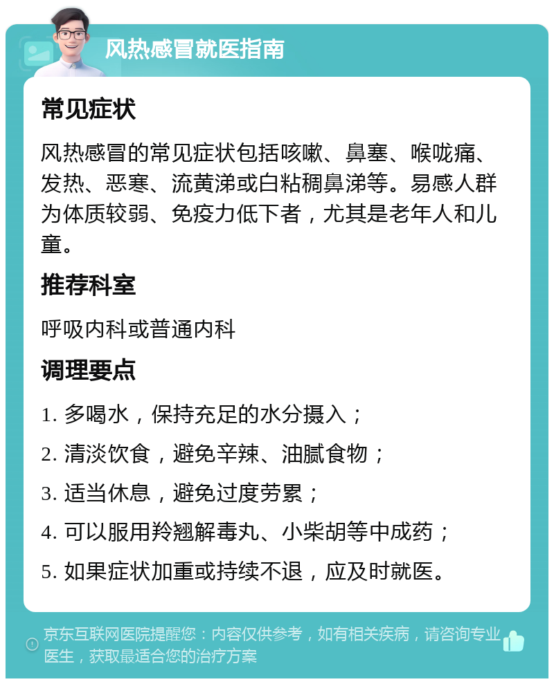 风热感冒就医指南 常见症状 风热感冒的常见症状包括咳嗽、鼻塞、喉咙痛、发热、恶寒、流黄涕或白粘稠鼻涕等。易感人群为体质较弱、免疫力低下者，尤其是老年人和儿童。 推荐科室 呼吸内科或普通内科 调理要点 1. 多喝水，保持充足的水分摄入； 2. 清淡饮食，避免辛辣、油腻食物； 3. 适当休息，避免过度劳累； 4. 可以服用羚翘解毒丸、小柴胡等中成药； 5. 如果症状加重或持续不退，应及时就医。