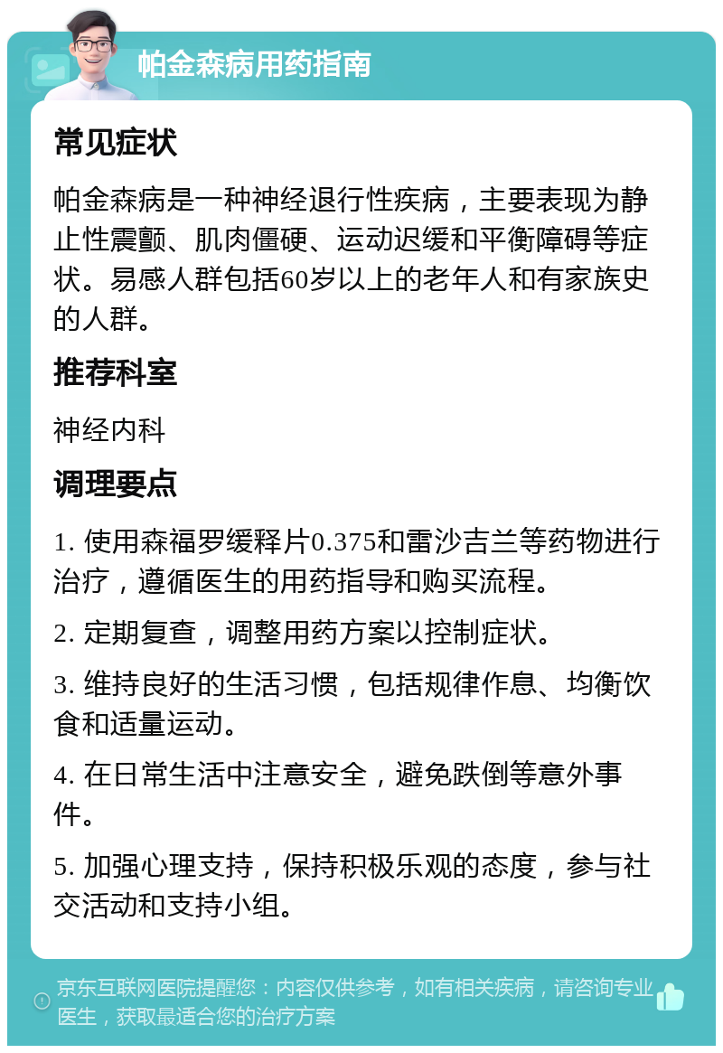 帕金森病用药指南 常见症状 帕金森病是一种神经退行性疾病，主要表现为静止性震颤、肌肉僵硬、运动迟缓和平衡障碍等症状。易感人群包括60岁以上的老年人和有家族史的人群。 推荐科室 神经内科 调理要点 1. 使用森福罗缓释片0.375和雷沙吉兰等药物进行治疗，遵循医生的用药指导和购买流程。 2. 定期复查，调整用药方案以控制症状。 3. 维持良好的生活习惯，包括规律作息、均衡饮食和适量运动。 4. 在日常生活中注意安全，避免跌倒等意外事件。 5. 加强心理支持，保持积极乐观的态度，参与社交活动和支持小组。