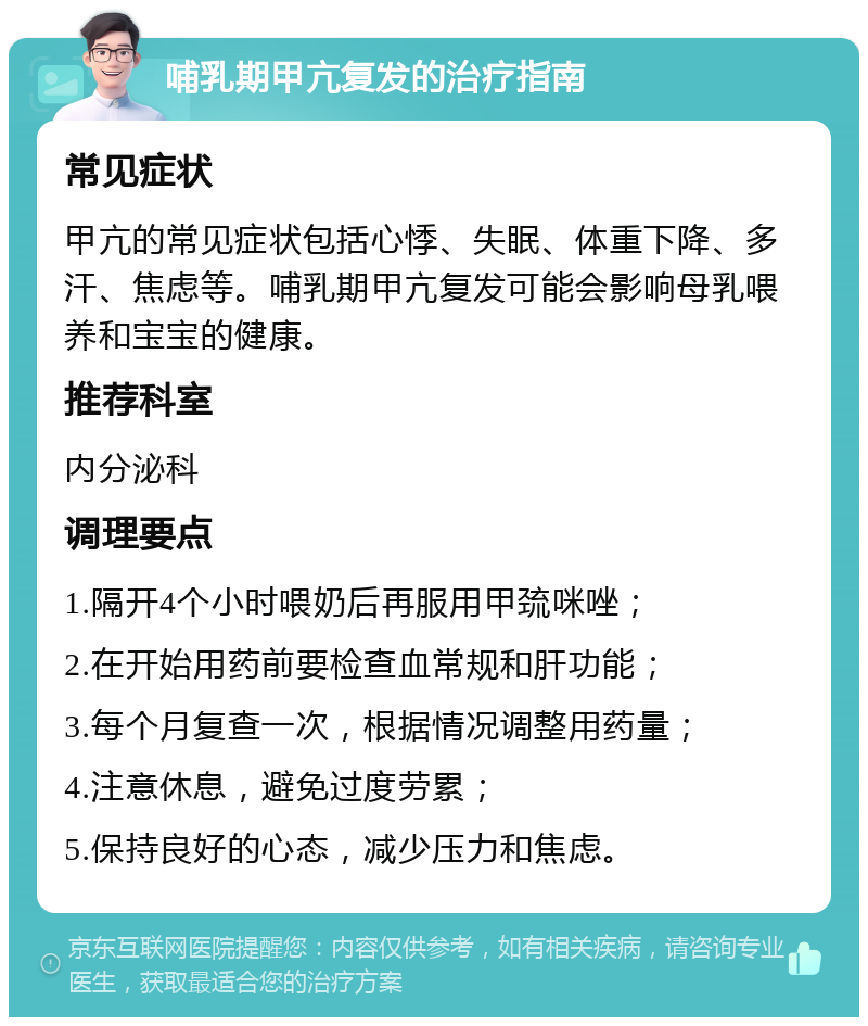 哺乳期甲亢复发的治疗指南 常见症状 甲亢的常见症状包括心悸、失眠、体重下降、多汗、焦虑等。哺乳期甲亢复发可能会影响母乳喂养和宝宝的健康。 推荐科室 内分泌科 调理要点 1.隔开4个小时喂奶后再服用甲巯咪唑； 2.在开始用药前要检查血常规和肝功能； 3.每个月复查一次，根据情况调整用药量； 4.注意休息，避免过度劳累； 5.保持良好的心态，减少压力和焦虑。