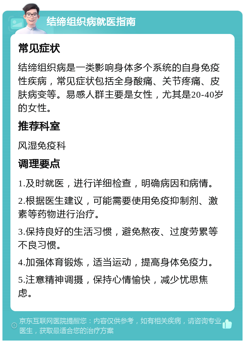 结缔组织病就医指南 常见症状 结缔组织病是一类影响身体多个系统的自身免疫性疾病，常见症状包括全身酸痛、关节疼痛、皮肤病变等。易感人群主要是女性，尤其是20-40岁的女性。 推荐科室 风湿免疫科 调理要点 1.及时就医，进行详细检查，明确病因和病情。 2.根据医生建议，可能需要使用免疫抑制剂、激素等药物进行治疗。 3.保持良好的生活习惯，避免熬夜、过度劳累等不良习惯。 4.加强体育锻炼，适当运动，提高身体免疫力。 5.注意精神调摄，保持心情愉快，减少忧思焦虑。