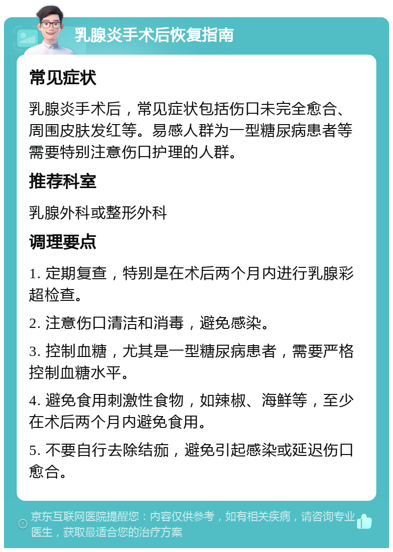 乳腺炎手术后恢复指南 常见症状 乳腺炎手术后，常见症状包括伤口未完全愈合、周围皮肤发红等。易感人群为一型糖尿病患者等需要特别注意伤口护理的人群。 推荐科室 乳腺外科或整形外科 调理要点 1. 定期复查，特别是在术后两个月内进行乳腺彩超检查。 2. 注意伤口清洁和消毒，避免感染。 3. 控制血糖，尤其是一型糖尿病患者，需要严格控制血糖水平。 4. 避免食用刺激性食物，如辣椒、海鲜等，至少在术后两个月内避免食用。 5. 不要自行去除结痂，避免引起感染或延迟伤口愈合。