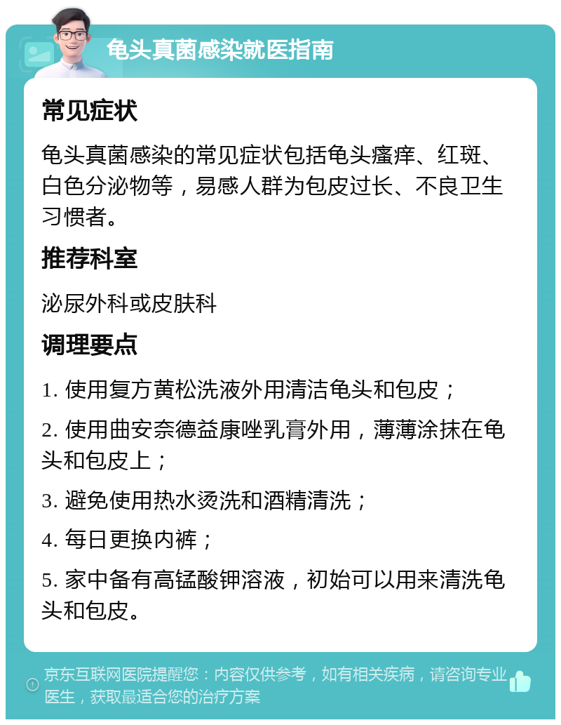 龟头真菌感染就医指南 常见症状 龟头真菌感染的常见症状包括龟头瘙痒、红斑、白色分泌物等，易感人群为包皮过长、不良卫生习惯者。 推荐科室 泌尿外科或皮肤科 调理要点 1. 使用复方黄松洗液外用清洁龟头和包皮； 2. 使用曲安奈德益康唑乳膏外用，薄薄涂抹在龟头和包皮上； 3. 避免使用热水烫洗和酒精清洗； 4. 每日更换内裤； 5. 家中备有高锰酸钾溶液，初始可以用来清洗龟头和包皮。