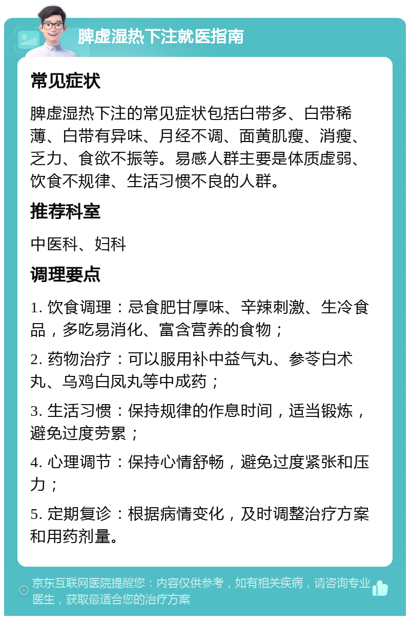 脾虚湿热下注就医指南 常见症状 脾虚湿热下注的常见症状包括白带多、白带稀薄、白带有异味、月经不调、面黄肌瘦、消瘦、乏力、食欲不振等。易感人群主要是体质虚弱、饮食不规律、生活习惯不良的人群。 推荐科室 中医科、妇科 调理要点 1. 饮食调理：忌食肥甘厚味、辛辣刺激、生冷食品，多吃易消化、富含营养的食物； 2. 药物治疗：可以服用补中益气丸、参苓白术丸、乌鸡白凤丸等中成药； 3. 生活习惯：保持规律的作息时间，适当锻炼，避免过度劳累； 4. 心理调节：保持心情舒畅，避免过度紧张和压力； 5. 定期复诊：根据病情变化，及时调整治疗方案和用药剂量。