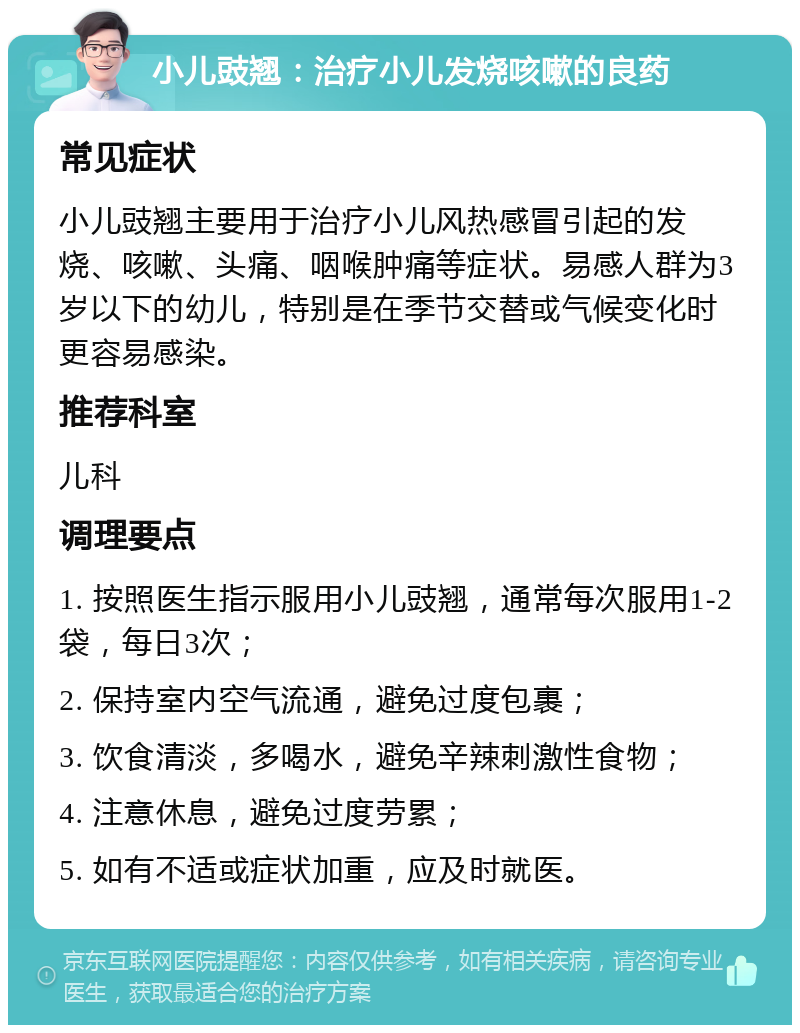 小儿豉翘：治疗小儿发烧咳嗽的良药 常见症状 小儿豉翘主要用于治疗小儿风热感冒引起的发烧、咳嗽、头痛、咽喉肿痛等症状。易感人群为3岁以下的幼儿，特别是在季节交替或气候变化时更容易感染。 推荐科室 儿科 调理要点 1. 按照医生指示服用小儿豉翘，通常每次服用1-2袋，每日3次； 2. 保持室内空气流通，避免过度包裹； 3. 饮食清淡，多喝水，避免辛辣刺激性食物； 4. 注意休息，避免过度劳累； 5. 如有不适或症状加重，应及时就医。