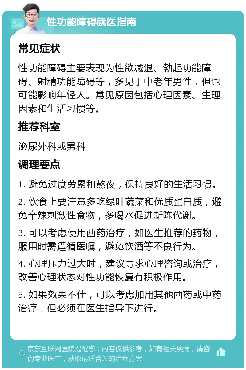 性功能障碍就医指南 常见症状 性功能障碍主要表现为性欲减退、勃起功能障碍、射精功能障碍等，多见于中老年男性，但也可能影响年轻人。常见原因包括心理因素、生理因素和生活习惯等。 推荐科室 泌尿外科或男科 调理要点 1. 避免过度劳累和熬夜，保持良好的生活习惯。 2. 饮食上要注意多吃绿叶蔬菜和优质蛋白质，避免辛辣刺激性食物，多喝水促进新陈代谢。 3. 可以考虑使用西药治疗，如医生推荐的药物，服用时需遵循医嘱，避免饮酒等不良行为。 4. 心理压力过大时，建议寻求心理咨询或治疗，改善心理状态对性功能恢复有积极作用。 5. 如果效果不佳，可以考虑加用其他西药或中药治疗，但必须在医生指导下进行。