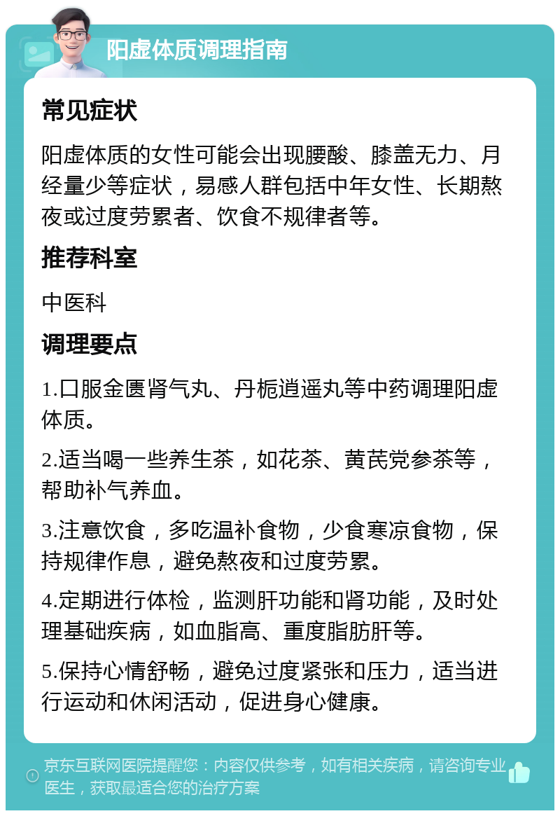 阳虚体质调理指南 常见症状 阳虚体质的女性可能会出现腰酸、膝盖无力、月经量少等症状，易感人群包括中年女性、长期熬夜或过度劳累者、饮食不规律者等。 推荐科室 中医科 调理要点 1.口服金匮肾气丸、丹栀逍遥丸等中药调理阳虚体质。 2.适当喝一些养生茶，如花茶、黄芪党参茶等，帮助补气养血。 3.注意饮食，多吃温补食物，少食寒凉食物，保持规律作息，避免熬夜和过度劳累。 4.定期进行体检，监测肝功能和肾功能，及时处理基础疾病，如血脂高、重度脂肪肝等。 5.保持心情舒畅，避免过度紧张和压力，适当进行运动和休闲活动，促进身心健康。