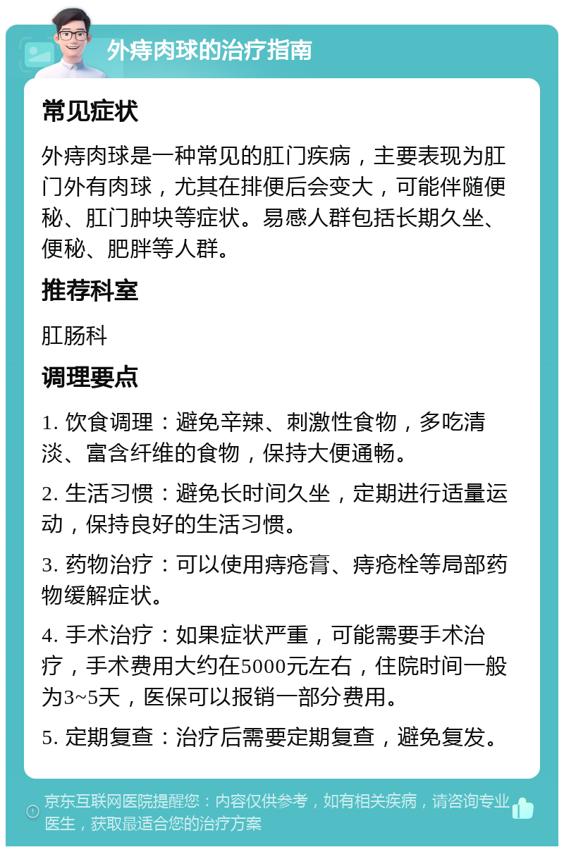 外痔肉球的治疗指南 常见症状 外痔肉球是一种常见的肛门疾病，主要表现为肛门外有肉球，尤其在排便后会变大，可能伴随便秘、肛门肿块等症状。易感人群包括长期久坐、便秘、肥胖等人群。 推荐科室 肛肠科 调理要点 1. 饮食调理：避免辛辣、刺激性食物，多吃清淡、富含纤维的食物，保持大便通畅。 2. 生活习惯：避免长时间久坐，定期进行适量运动，保持良好的生活习惯。 3. 药物治疗：可以使用痔疮膏、痔疮栓等局部药物缓解症状。 4. 手术治疗：如果症状严重，可能需要手术治疗，手术费用大约在5000元左右，住院时间一般为3~5天，医保可以报销一部分费用。 5. 定期复查：治疗后需要定期复查，避免复发。