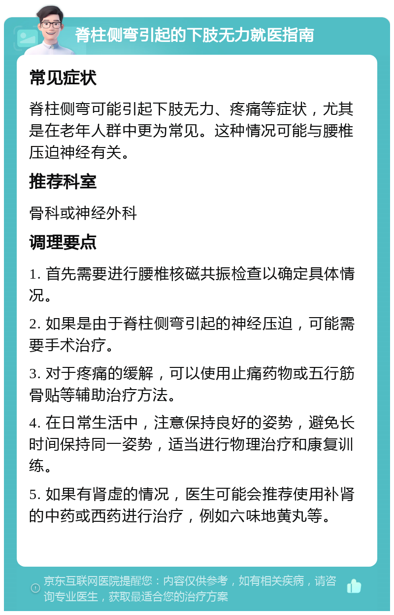 脊柱侧弯引起的下肢无力就医指南 常见症状 脊柱侧弯可能引起下肢无力、疼痛等症状，尤其是在老年人群中更为常见。这种情况可能与腰椎压迫神经有关。 推荐科室 骨科或神经外科 调理要点 1. 首先需要进行腰椎核磁共振检查以确定具体情况。 2. 如果是由于脊柱侧弯引起的神经压迫，可能需要手术治疗。 3. 对于疼痛的缓解，可以使用止痛药物或五行筋骨贴等辅助治疗方法。 4. 在日常生活中，注意保持良好的姿势，避免长时间保持同一姿势，适当进行物理治疗和康复训练。 5. 如果有肾虚的情况，医生可能会推荐使用补肾的中药或西药进行治疗，例如六味地黄丸等。