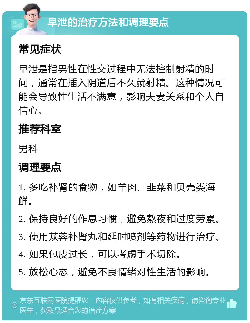 早泄的治疗方法和调理要点 常见症状 早泄是指男性在性交过程中无法控制射精的时间，通常在插入阴道后不久就射精。这种情况可能会导致性生活不满意，影响夫妻关系和个人自信心。 推荐科室 男科 调理要点 1. 多吃补肾的食物，如羊肉、韭菜和贝壳类海鲜。 2. 保持良好的作息习惯，避免熬夜和过度劳累。 3. 使用苁蓉补肾丸和延时喷剂等药物进行治疗。 4. 如果包皮过长，可以考虑手术切除。 5. 放松心态，避免不良情绪对性生活的影响。