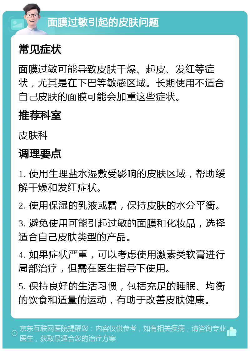 面膜过敏引起的皮肤问题 常见症状 面膜过敏可能导致皮肤干燥、起皮、发红等症状，尤其是在下巴等敏感区域。长期使用不适合自己皮肤的面膜可能会加重这些症状。 推荐科室 皮肤科 调理要点 1. 使用生理盐水湿敷受影响的皮肤区域，帮助缓解干燥和发红症状。 2. 使用保湿的乳液或霜，保持皮肤的水分平衡。 3. 避免使用可能引起过敏的面膜和化妆品，选择适合自己皮肤类型的产品。 4. 如果症状严重，可以考虑使用激素类软膏进行局部治疗，但需在医生指导下使用。 5. 保持良好的生活习惯，包括充足的睡眠、均衡的饮食和适量的运动，有助于改善皮肤健康。